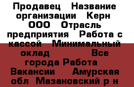 Продавец › Название организации ­ Керн, ООО › Отрасль предприятия ­ Работа с кассой › Минимальный оклад ­ 14 000 - Все города Работа » Вакансии   . Амурская обл.,Мазановский р-н